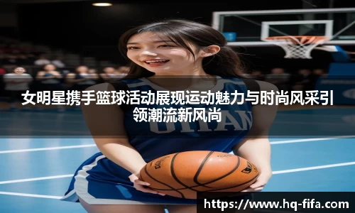 女明星携手篮球活动展现运动魅力与时尚风采引领潮流新风尚